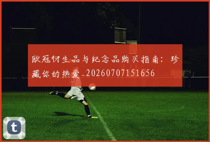 欧冠衍生品与纪念品购买指南:珍藏你的热爱_20260707151656
